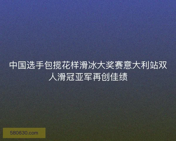 中国选手包揽花样滑冰大奖赛意大利站双人滑冠亚军再创佳绩