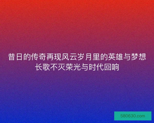 昔日的传奇再现风云岁月里的英雄与梦想长歌不灭荣光与时代回响