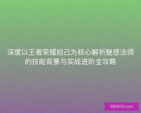 深度以王者荣耀妲己为核心解析魅惑法师的技能背景与实战进阶全攻略