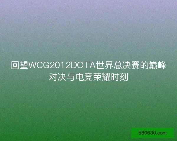 回望WCG2012DOTA世界总决赛的巅峰对决与电竞荣耀时刻